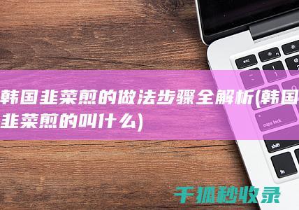 韩国韭菜煎的做法步骤全解析 (韩国韭菜煎的叫什么)