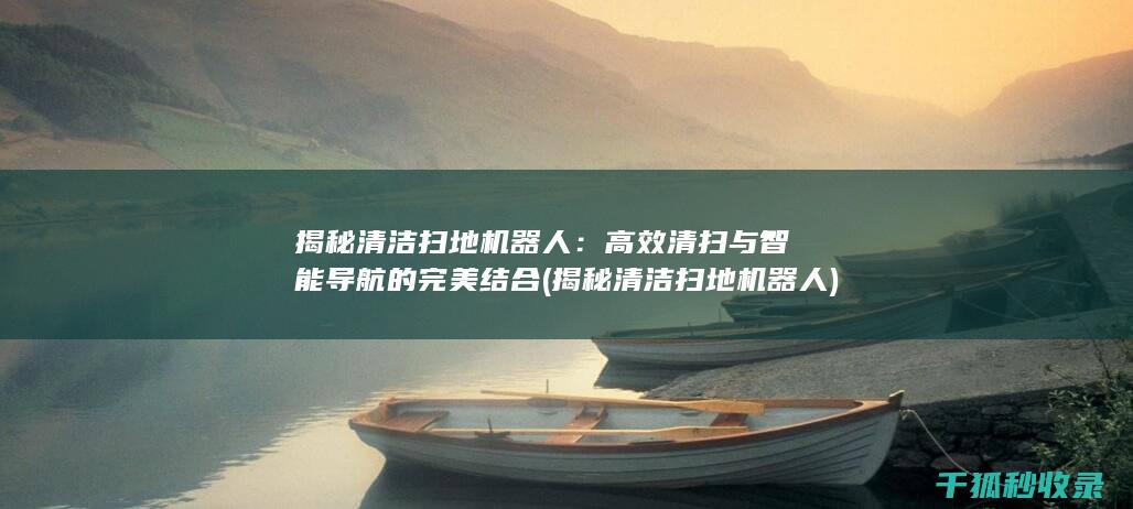 揭秘清洁扫地机器人：高效清扫与智能导航的完美结合 (揭秘清洁扫地机器人)
