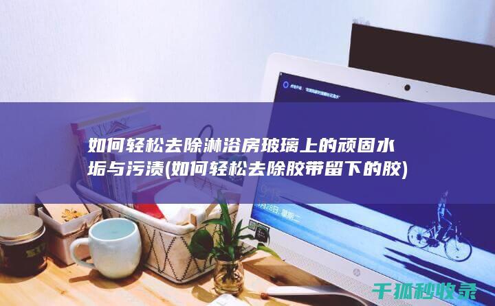 如何轻松去除淋浴房玻璃上的顽固水垢与污渍 (如何轻松去除胶带留下的胶)
