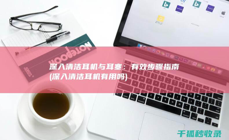 深入清洁耳机与耳塞：有效步骤指南 (深入清洁耳机有用吗)