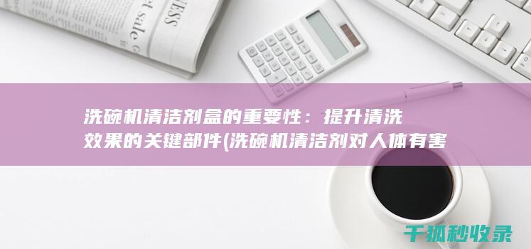 洗碗机清洁剂盒的重要性：提升清洗效果的关键部件 (洗碗机清洁剂对人体有害吗)