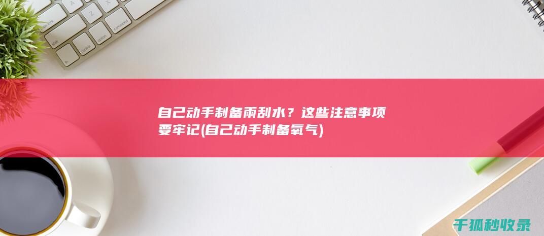 自己动手制备雨刮水？这些注意事项要牢记 (自己动手制备氧气)