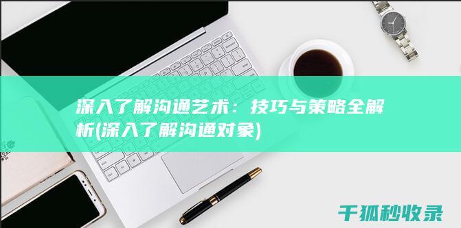 深入了解沟通艺术：技巧与策略全解析 (深入了解沟通对象)