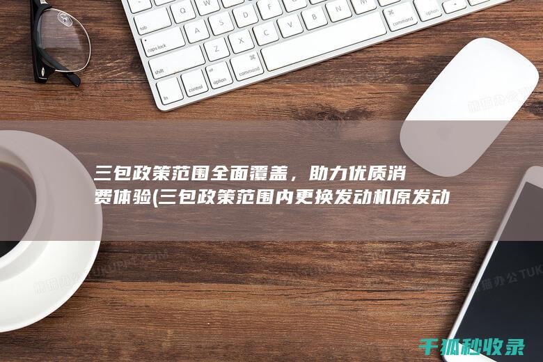 三包政策范围全面覆盖，助力优质消费体验 (三包政策范围内更换发动机原发动机编号会变吗)