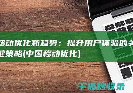 移动优化新趋势：提升用户体验的关键策略 (中国移动优化)