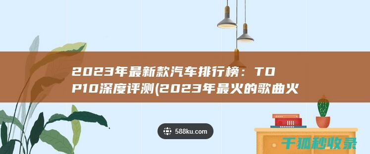 2023年最新款汽车排行榜：TOP 10深度评测 (2023年最火的歌曲火爆全网)