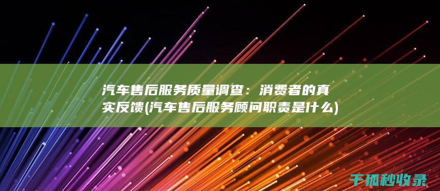 汽车售后服务质量调查：消费者的真实反馈 (汽车售后服务顾问职责是什么)