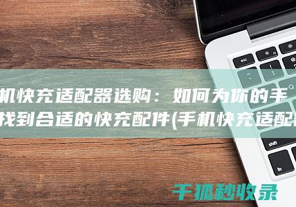 手机快充适配器选购：如何为你的手机找到合适的快充配件 (手机快充适配器)