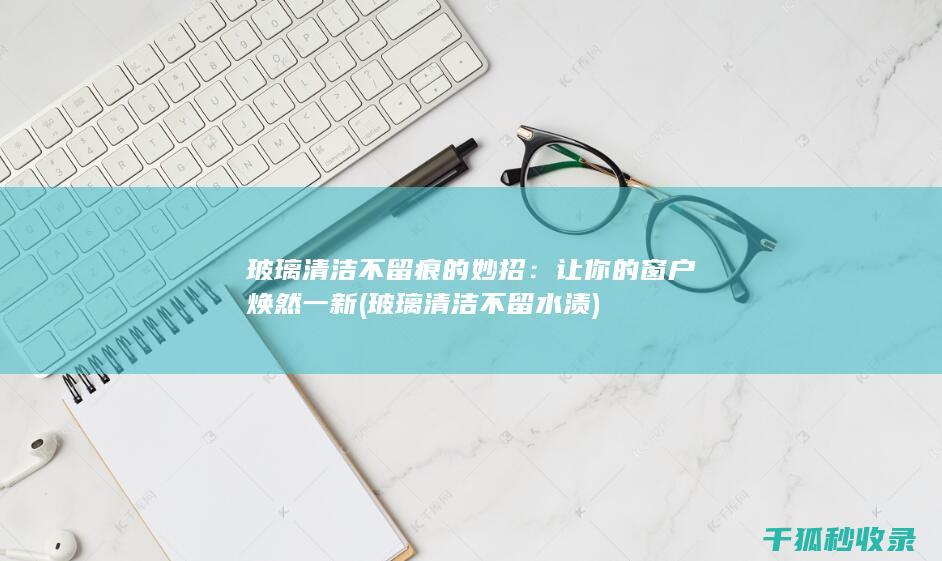 玻璃清洁不留痕的妙招：让你的窗户焕然一新 (玻璃清洁不留水渍)