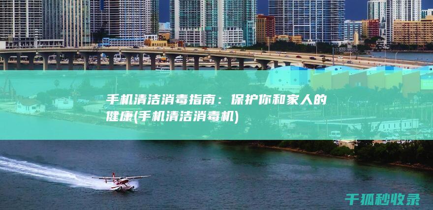 手机清洁消毒指南：保护你和家人的健康 (手机清洁消毒机)