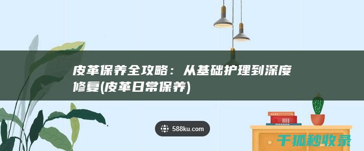 皮革保养全攻略：从基础护理到深度修复 (皮革日常保养)