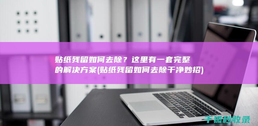 贴纸残留如何去除？这里有一套完整的解决方案 (贴纸残留如何去除干净妙招)