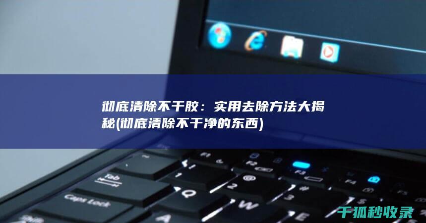 彻底清除不干胶：实用去除方法大揭秘 (彻底清除不干净的东西)