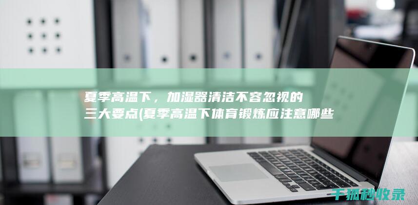 夏季高温下，加湿器清洁不容忽视的三大要点 (夏季高温下体育锻炼应注意哪些安全事项)