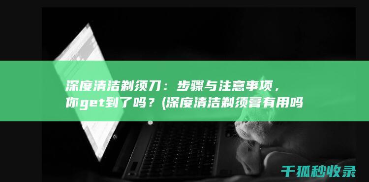 深度清洁剃须刀：步骤与注意事项，你get到了吗？ (深度清洁剃须膏有用吗)