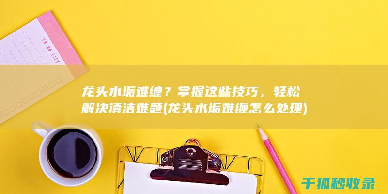 龙头水垢难缠？掌握这些技巧，轻松解决清洁难题 (龙头水垢难缠怎么处理)