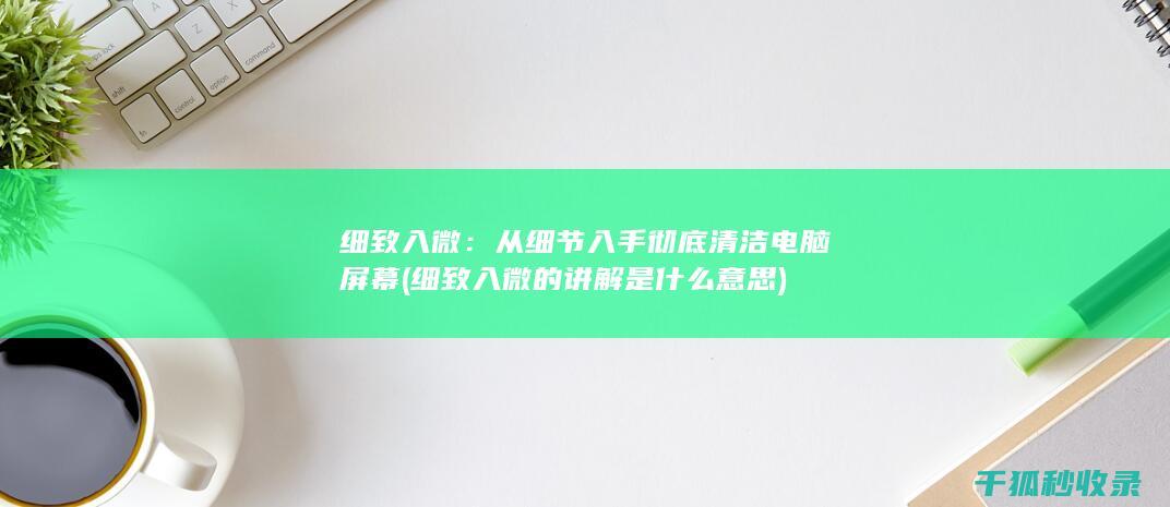 细致入微：从细节入手彻底清洁电脑屏幕 (细致入微的讲解是什么意思)
