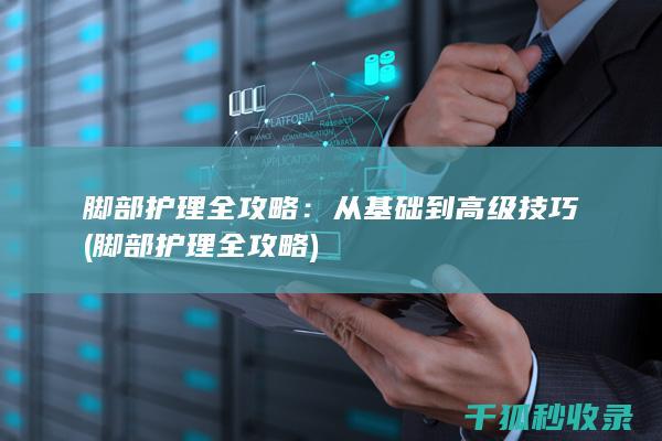 脚部护理全攻略：从基础到高级技巧 (脚部护理全攻略)