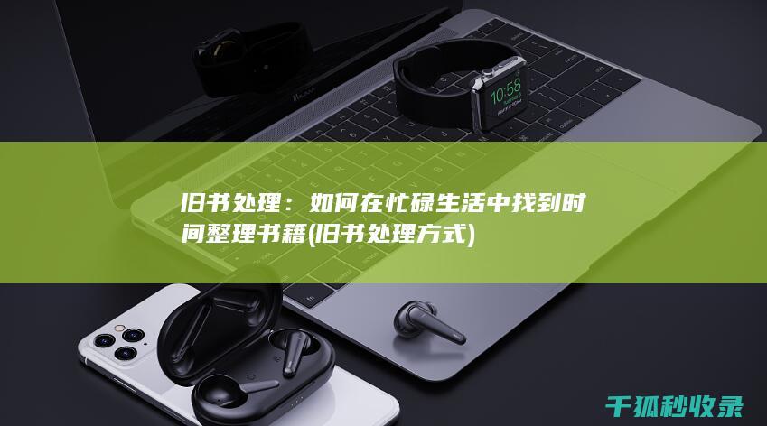 旧书处理：如何在忙碌生活中找到时间整理书籍 (旧书处理方式)