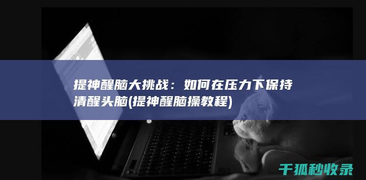 提神醒脑大挑战：如何在压力下保持清醒头脑 (提神醒脑操教程)
