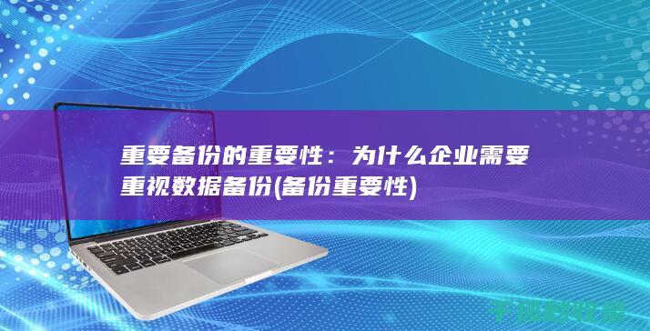 重要备份的重要性：为什么企业需要重视数据备份 (备份重要性)