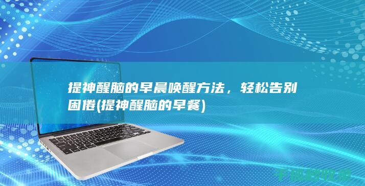 提神醒脑的早晨唤醒方法，轻松告别困倦 (提神醒脑的早餐)