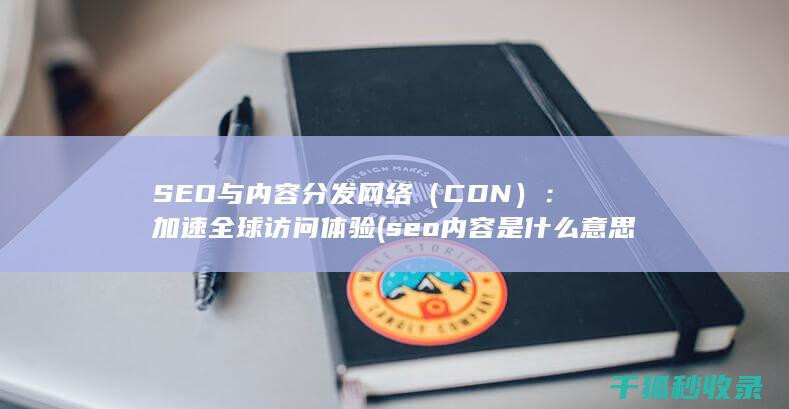 SEO与内容分发网络（CDN）：加速全球访问体验 (seo内容是什么意思)