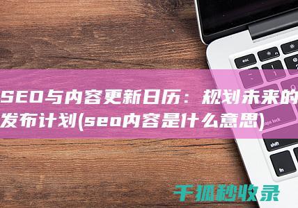 SEO与内容更新日历：规划未来的发布计划 (seo内容是什么意思)