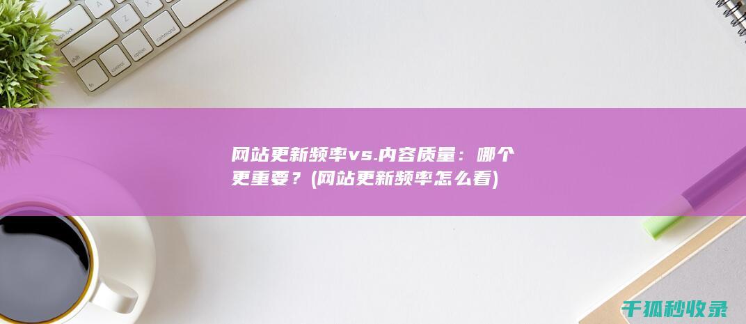 网站更新频率 vs. 内容质量：哪个更重要？ (网站更新频率怎么看)