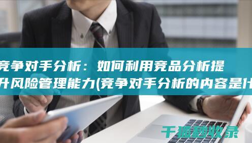 竞争对手分析：如何利用竞品分析提升风险管理能力 (竞争对手分析的内容是什么)