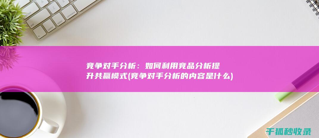 竞争对手分析：如何利用竞品分析提升共赢模式 (竞争对手分析的内容是什么)